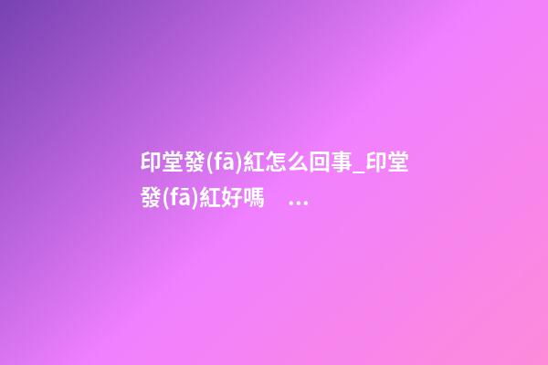印堂發(fā)紅怎么回事_印堂發(fā)紅好嗎？